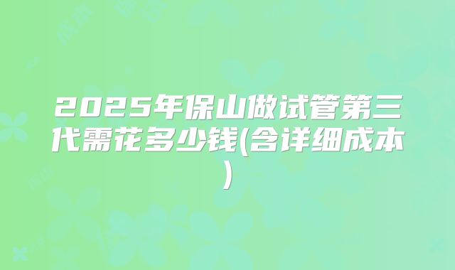 2025年保山做试管第三代需花多少钱(含详细成本)