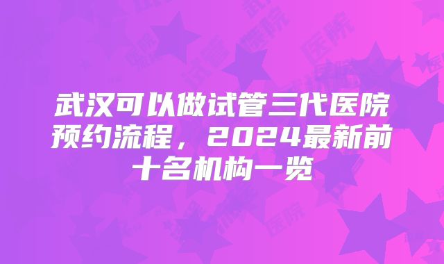 武汉可以做试管三代医院预约流程,2024最新前十名机构一览