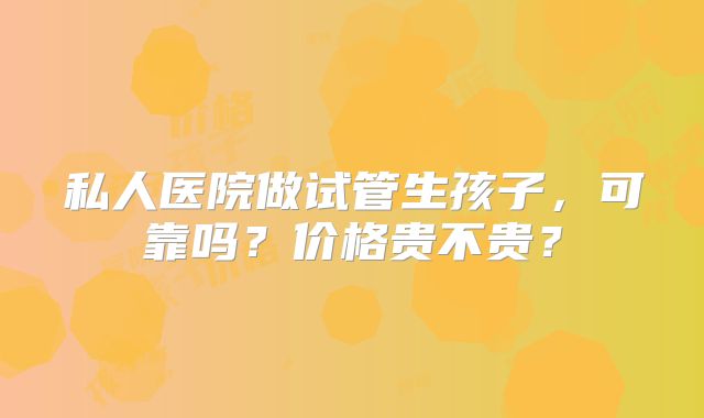 私人医院做试管生孩子，可靠吗？价格贵不贵？