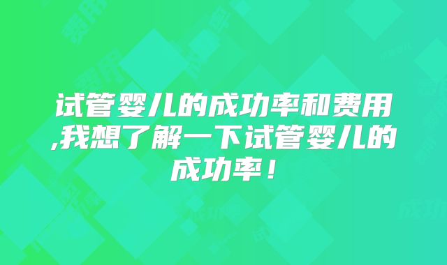 试管婴儿的成功率和费用,我想了解一下试管婴儿的成功率!