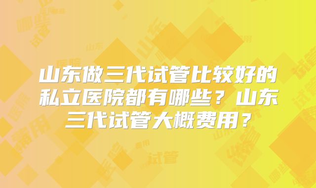 山东做三代试管比较好的私立医院都有哪些？山东三代试管大概费用？