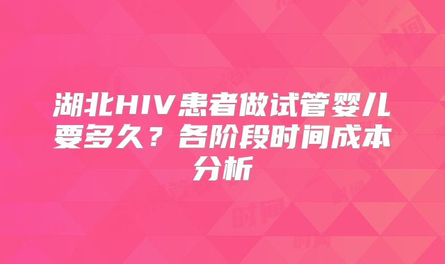 湖北HIV患者做试管婴儿要多久?各阶段时间成本分析