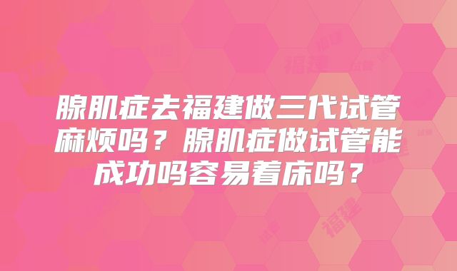腺肌症去福建做三代试管麻烦吗?腺肌症做试管能成功吗容易着床吗?