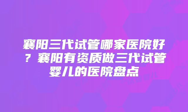 襄阳三代试管哪家医院好？襄阳有资质做三代试管婴儿的医院盘点