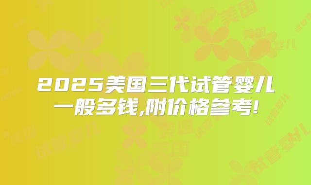 2025美国三代试管婴儿一般多钱,附价格参考!