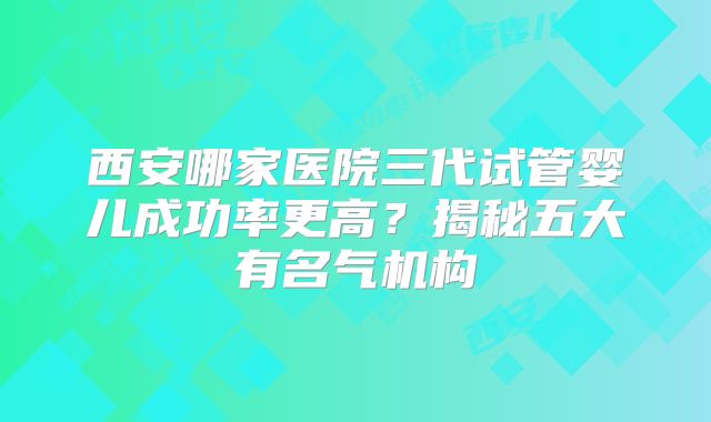 西安哪家医院三代试管婴儿成功率更高？揭秘五大有名气机构