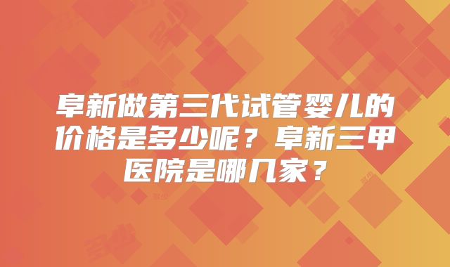 阜新做第三代试管婴儿的价格是多少呢?阜新三甲医院是哪几家?