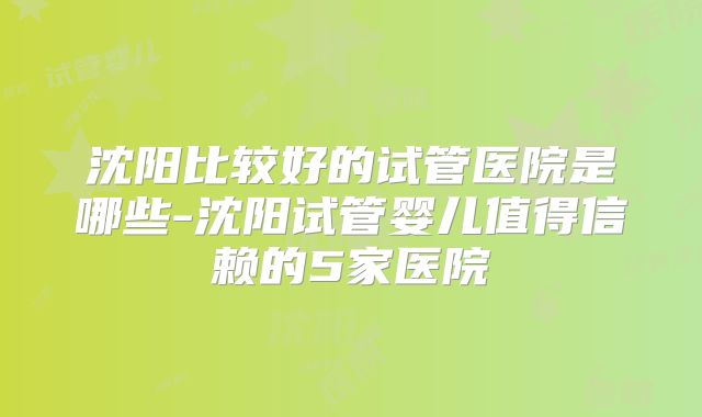 沈阳比较好的试管医院是哪些-沈阳试管婴儿值得信赖的5家医院