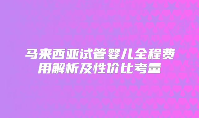 马来西亚试管婴儿全程费用解析及性价比考量