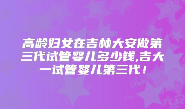 高龄妇女在吉林大安做第三代试管婴儿多少钱,吉大一试管婴儿第三代！