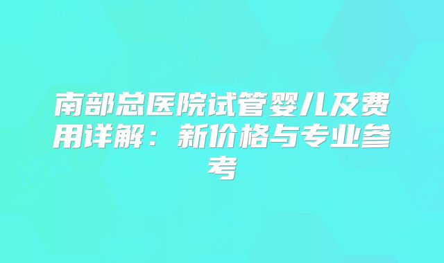 南部总医院试管婴儿及费用详解：新价格与专业参考