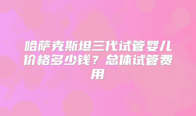 哈萨克斯坦三代试管婴儿价格多少钱?总体试管费用