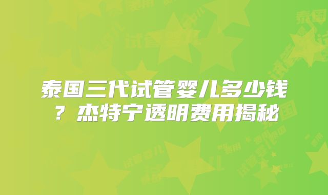 泰国三代试管婴儿多少钱?杰特宁透明费用揭秘