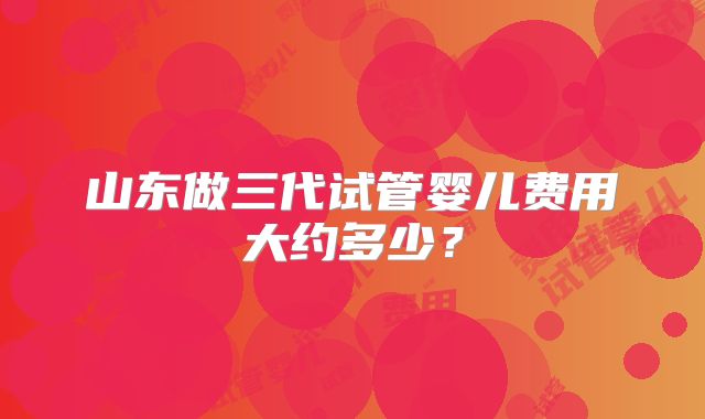 山东做三代试管婴儿费用大约多少？