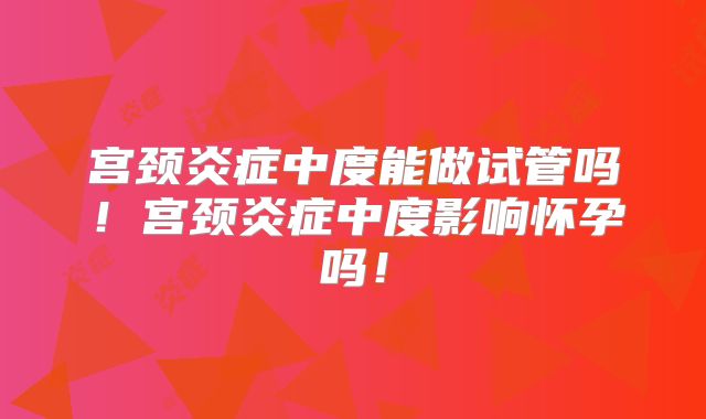 宫颈炎症中度能做试管吗！宫颈炎症中度影响怀孕吗！
