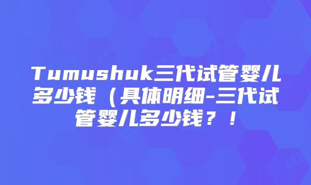 Tumushuk三代试管婴儿多少钱(具体明细-三代试管婴儿多少钱?!
