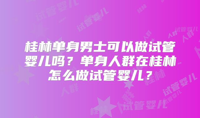 桂林单身男士可以做试管婴儿吗？单身人群在桂林怎么做试管婴儿？