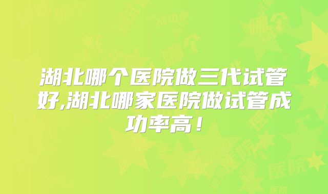 湖北哪个医院做三代试管好,湖北哪家医院做试管成功率高！