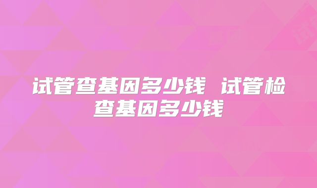 试管查基因多少钱 试管检查基因多少钱