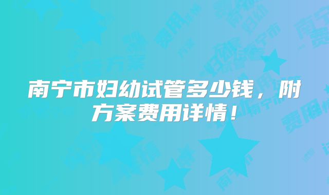 南宁市妇幼试管多少钱,附方案费用详情!