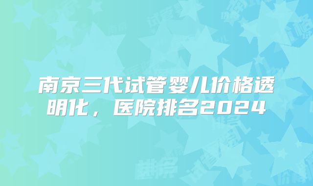 南京三代试管婴儿价格透明化,医院排名2024