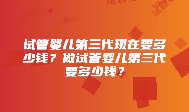 试管婴儿第三代现在要多少钱？做试管婴儿第三代要多少钱？
