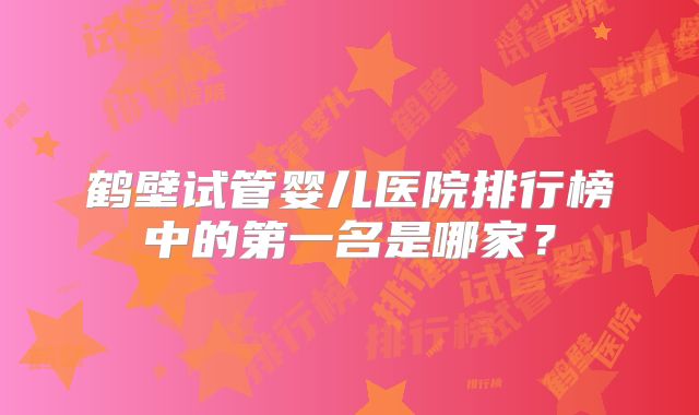 鹤壁试管婴儿医院排行榜中的第一名是哪家?