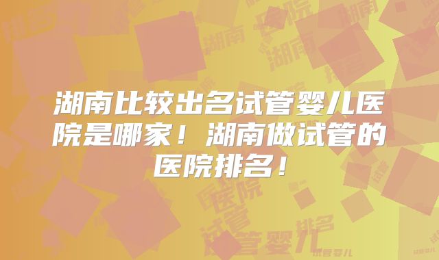 湖南比较出名试管婴儿医院是哪家!湖南做试管的医院排名!