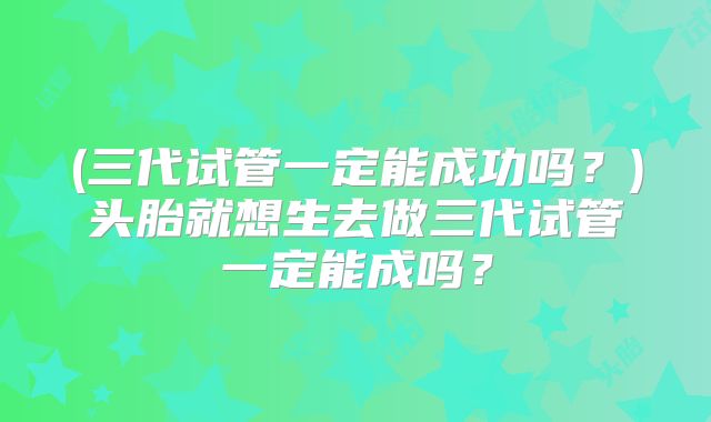 (三代试管一定能成功吗?)头胎就想生去做三代试管一定能成吗?
