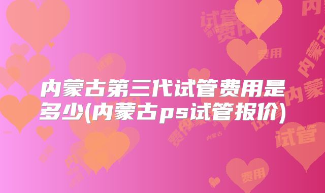 内蒙古第三代试管费用是多少(内蒙古ps试管报价)