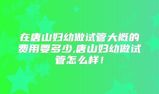 在唐山妇幼做试管大概的费用要多少,唐山妇幼做试管怎么样！