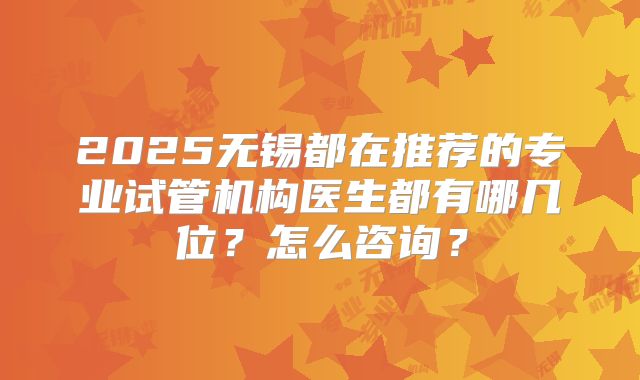 2025无锡都在推荐的专业试管机构医生都有哪几位？怎么咨询？