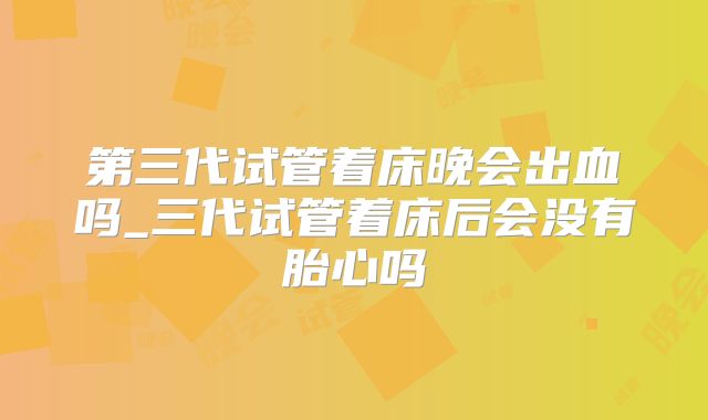 第三代试管着床晚会出血吗_三代试管着床后会没有胎心吗