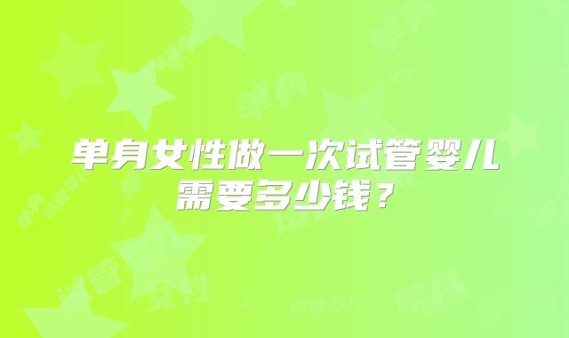 单身女性做一次试管婴儿需要多少钱?