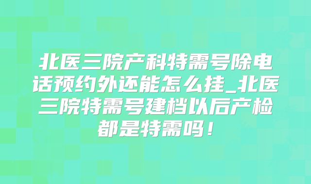 北医三院产科特需号除电话预约外还能怎么挂_北医三院特需号建档以后产检都是特需吗!