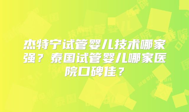 杰特宁试管婴儿技术哪家强？泰国试管婴儿哪家医院口碑佳？