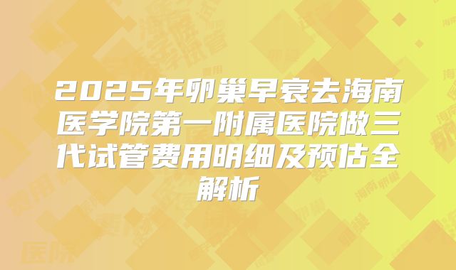 2025年卵巢早衰去海南医学院第一附属医院做三代试管费用明细及预估全解析