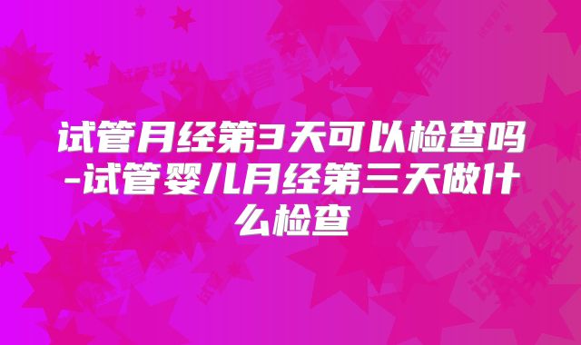 试管月经第3天可以检查吗-试管婴儿月经第三天做什么检查
