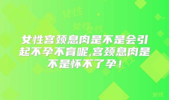 女性宫颈息肉是不是会引起不孕不育呢,宫颈息肉是不是怀不了孕!