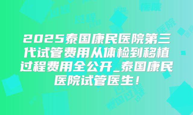 2025泰国康民医院第三代试管费用从体检到移植过程费用全公开_泰国康民医院试管医生!