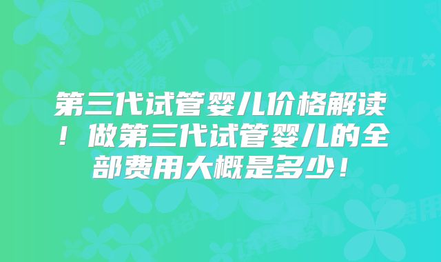 第三代试管婴儿价格解读！做第三代试管婴儿的全部费用大概是多少！
