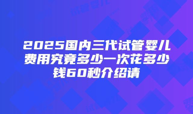 2025国内三代试管婴儿费用究竟多少一次花多少钱60秒介绍请