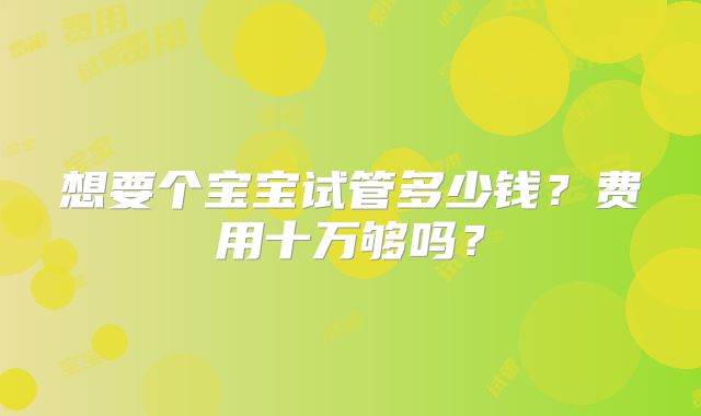 想要个宝宝试管多少钱？费用十万够吗？