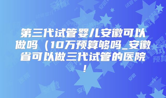 第三代试管婴儿安徽可以做吗(10万预算够吗_安徽省可以做三代试管的医院!