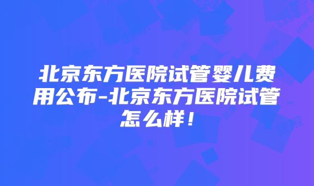 北京东方医院试管婴儿费用公布-北京东方医院试管怎么样！