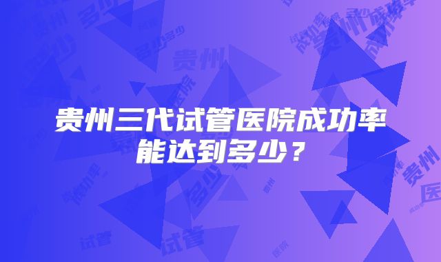 贵州三代试管医院成功率能达到多少？