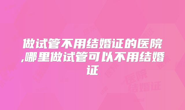 做试管不用结婚证的医院,哪里做试管可以不用结婚证