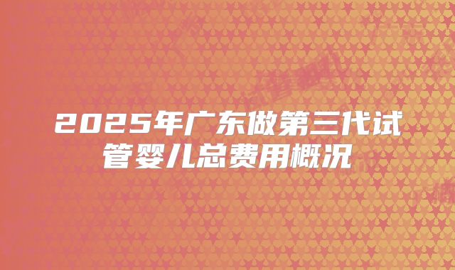 2025年广东做第三代试管婴儿总费用概况