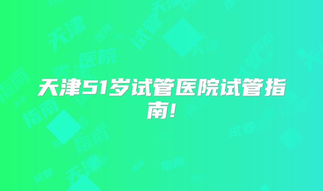 天津51岁试管医院试管指南!