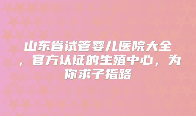 山东省试管婴儿医院大全,官方认证的生殖中心,为你求子指路